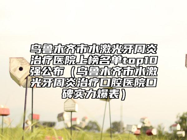 烏魯木齊市水激光牙周炎治療醫(yī)院上榜名單top10強(qiáng)公布（烏魯木齊市水激光牙周炎治療口腔醫(yī)院口碑實(shí)力爆表）