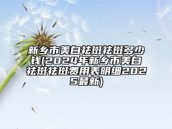 新鄉(xiāng)市美白祛斑祛斑多少錢(2024年新鄉(xiāng)市美白祛斑祛斑費用表明細2025最新)