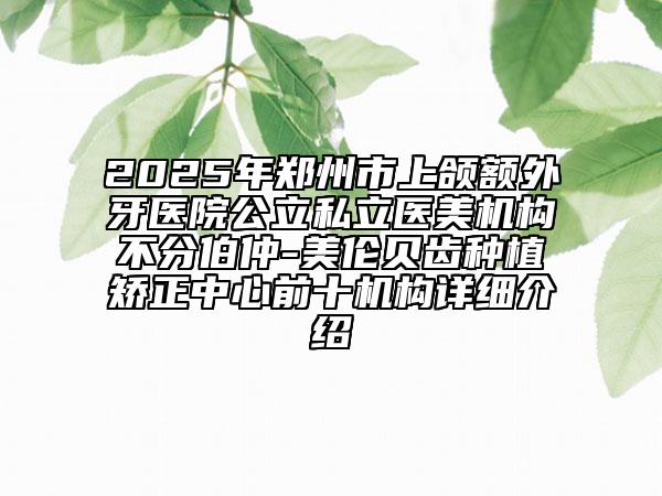 2025年鄭州市上頜額外牙醫(yī)院公立私立醫(yī)美機(jī)構(gòu)不分伯仲-美倫貝齒種植矯正中心前十機(jī)構(gòu)詳細(xì)介紹