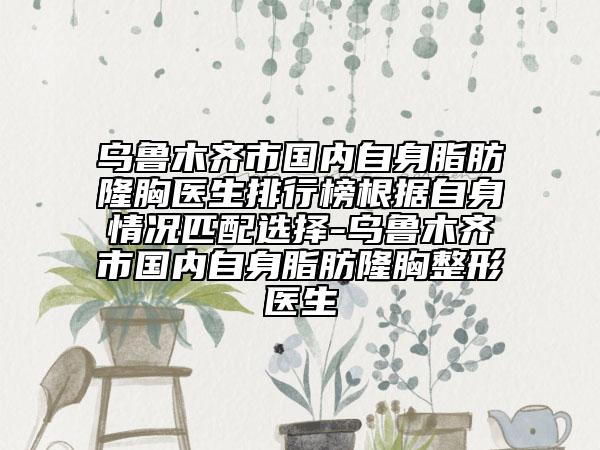 烏魯木齊市國內(nèi)自身脂肪隆胸醫(yī)生排行榜根據(jù)自身情況匹配選擇-烏魯木齊市國內(nèi)自身脂肪隆胸整形醫(yī)生