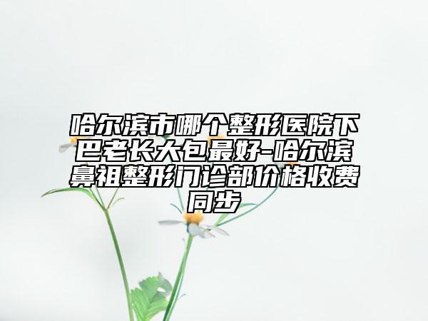 哈爾濱市哪個整形醫(yī)院下巴老長大包最好-哈爾濱鼻祖整形門診部價格收費同步