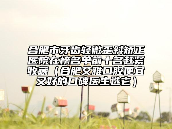 合肥市牙齒輕微歪斜矯正醫(yī)院在榜名單前十名趕緊收藏（合肥艾雅口腔便宜又好的口碑醫(yī)生選它）