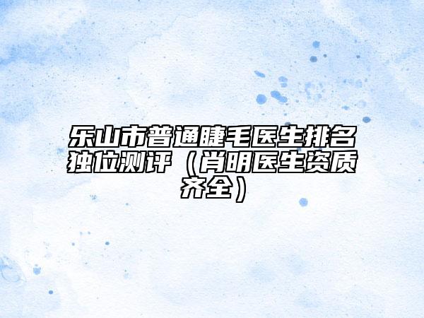 樂山市普通睫毛醫(yī)生排名獨(dú)位測(cè)評(píng)（肖明醫(yī)生資質(zhì)齊全）