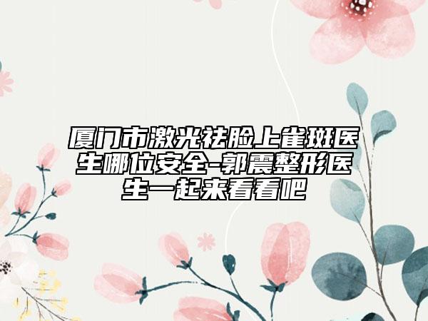 廈門市激光祛臉上雀斑醫(yī)生哪位安全-郭震整形醫(yī)生一起來看看吧