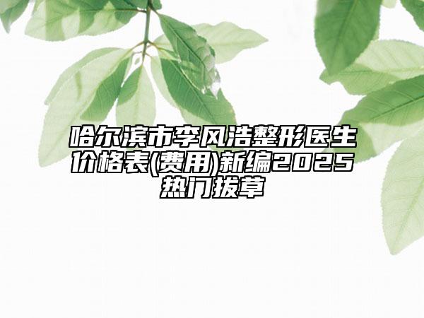 哈爾濱市李風(fēng)浩整形醫(yī)生價(jià)格表(費(fèi)用)新編2025熱門拔草
