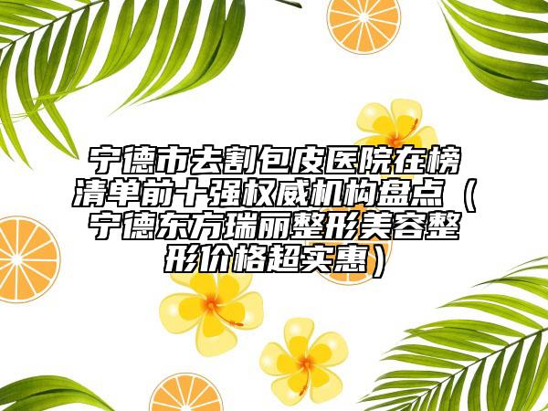 寧德市去割包皮醫(yī)院在榜清單前十強(qiáng)權(quán)威機(jī)構(gòu)盤點(diǎn)（寧德東方瑞麗整形美容整形價格超實(shí)惠）