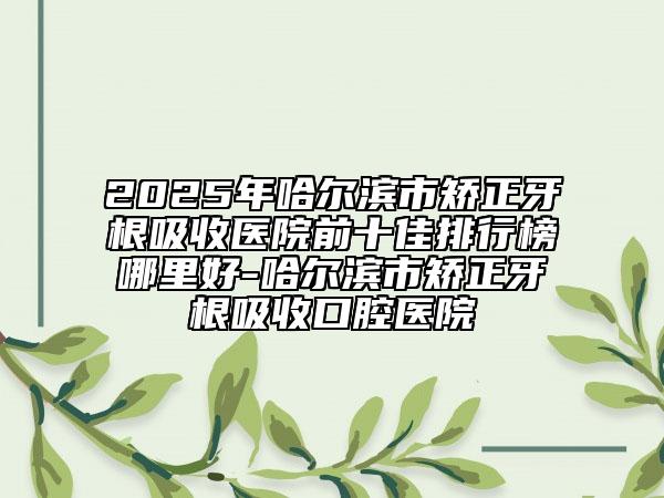 2025年哈爾濱市矯正牙根吸收醫(yī)院前十佳排行榜哪里好-哈爾濱市矯正牙根吸收口腔醫(yī)院