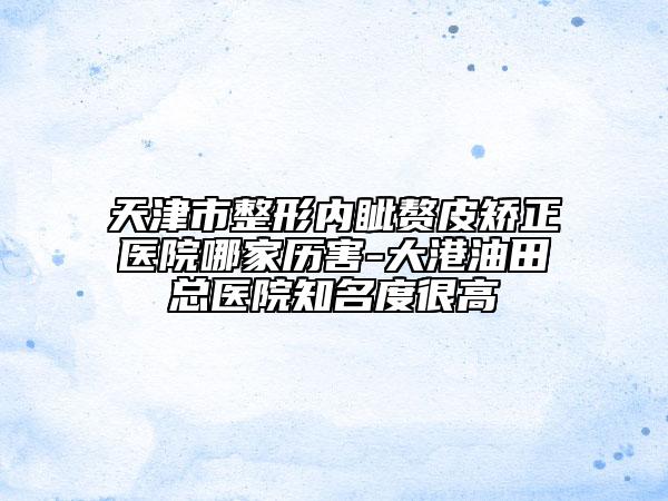 天津市整形內(nèi)眥贅皮矯正醫(yī)院哪家歷害-大港油田總醫(yī)院知名度很高