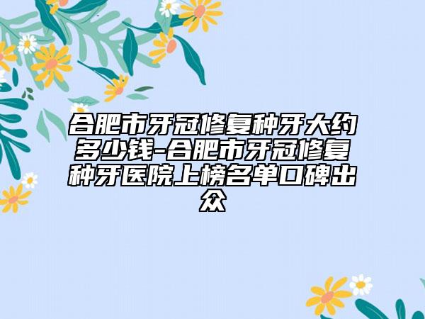 合肥市牙冠修復(fù)種牙大約多少錢-合肥市牙冠修復(fù)種牙醫(yī)院上榜名單口碑出眾