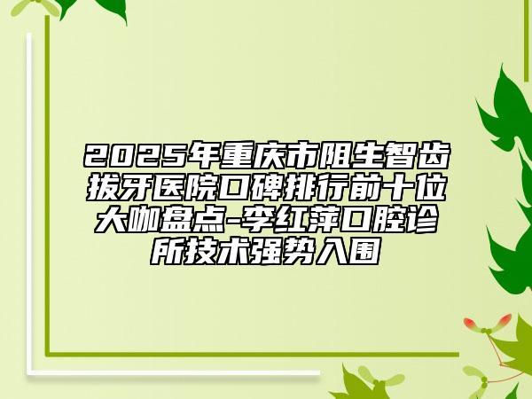 2025年重慶市阻生智齒拔牙醫(yī)院口碑排行前十位大咖盤點-李紅萍口腔診所技術強勢入圍