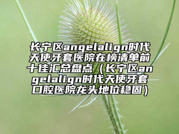 長寧區(qū)angelalign時代天使牙套醫(yī)院在榜清單前十佳匯總盤點(diǎn)（長寧區(qū)angelalign時代天使牙套口腔醫(yī)院龍頭地位穩(wěn)固）