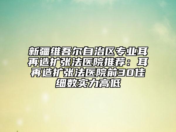 新疆維吾爾自治區(qū)專業(yè)耳再造擴張法醫(yī)院推薦：耳再造擴張法醫(yī)院前30佳細數(shù)實力高低
