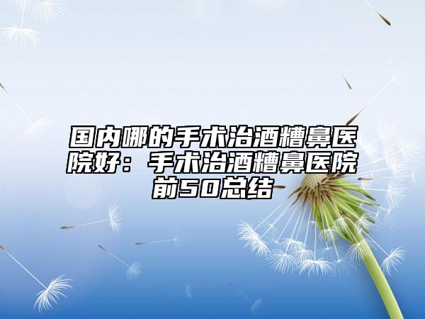 國(guó)內(nèi)哪的手術(shù)治酒糟鼻醫(yī)院好：手術(shù)治酒糟鼻醫(yī)院前50總結(jié)