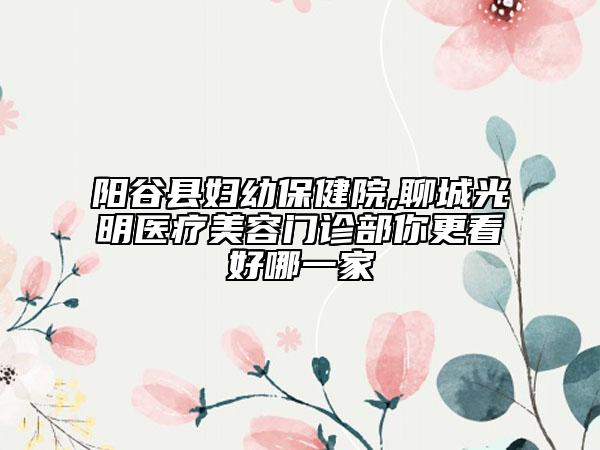 陽谷縣婦幼保健院,聊城光明醫(yī)療美容門診部你更看好哪一家