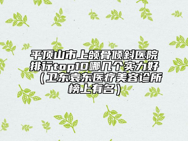 平頂山市上頜骨傾斜醫(yī)院排行top10哪幾個(gè)實(shí)力好（衛(wèi)東袁東醫(yī)療美容診所榜上有名）