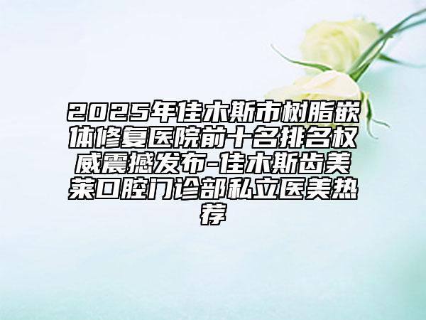 2025年佳木斯市樹脂嵌體修復(fù)醫(yī)院前十名排名權(quán)威震撼發(fā)布-佳木斯齒美萊口腔門診部私立醫(yī)美熱薦