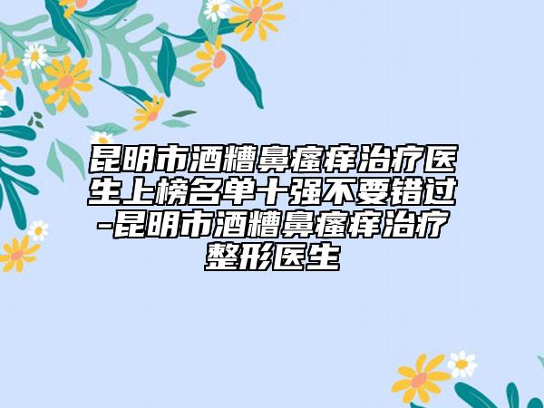 昆明市酒糟鼻瘙癢治療醫(yī)生上榜名單十強不要錯過-昆明市酒糟鼻瘙癢治療整形醫(yī)生