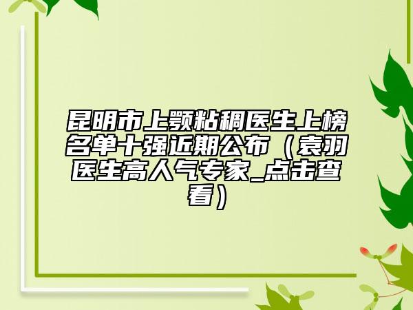 昆明市上顎粘稠醫(yī)生上榜名單十強近期公布（袁羽醫(yī)生高人氣專家_點擊查看）