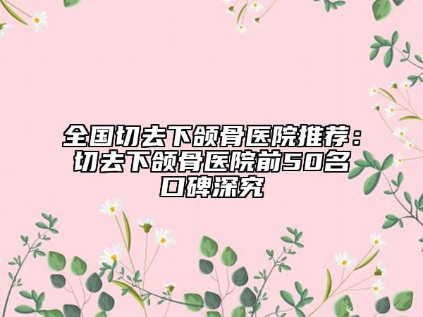 全國切去下頜骨醫(yī)院推薦：切去下頜骨醫(yī)院前50名口碑深究