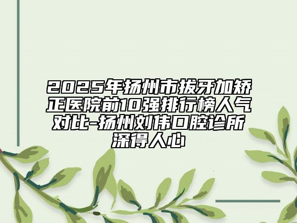 2025年揚(yáng)州市拔牙加矯正醫(yī)院前10強(qiáng)排行榜人氣對(duì)比-揚(yáng)州劉偉口腔診所深得人心