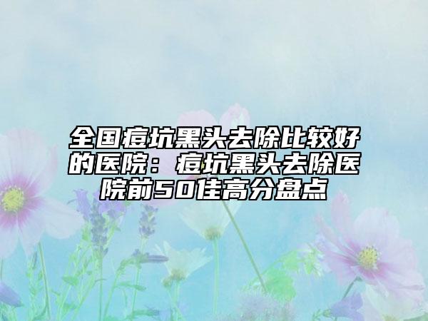 全國痘坑黑頭去除比較好的醫(yī)院：痘坑黑頭去除醫(yī)院前50佳高分盤點