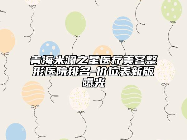 青海米瀾之星醫(yī)療美容整形醫(yī)院排名-價位表新版曝光