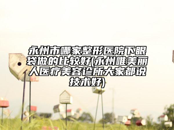永州市哪家整形醫(yī)院下眼袋做的比較好(永州唯美麗人醫(yī)療美容診所大家都說技術(shù)好)
