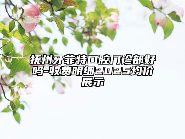 撫州牙菲特口腔門診部好嗎-收費明細2025均價展示