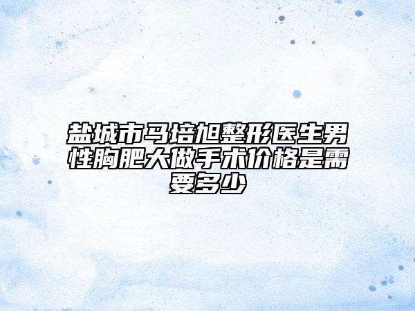 鹽城市馬培旭整形醫(yī)生男性胸肥大做手術(shù)價(jià)格是需要多少