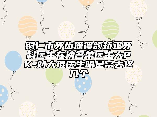 銅仁市牙齒深覆頜矯正牙科醫(yī)生在榜名單醫(yī)生大PK-劉大琨醫(yī)生明星常去這幾個