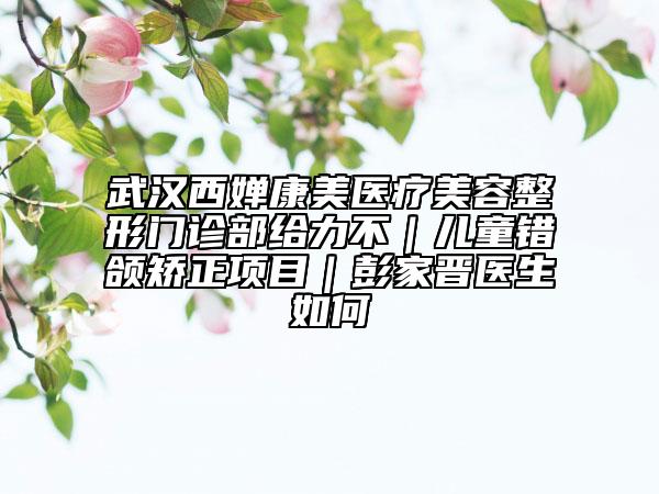 武漢西嬋康美醫(yī)療美容整形門診部給力不｜兒童錯(cuò)頜矯正項(xiàng)目｜彭家晉醫(yī)生如何