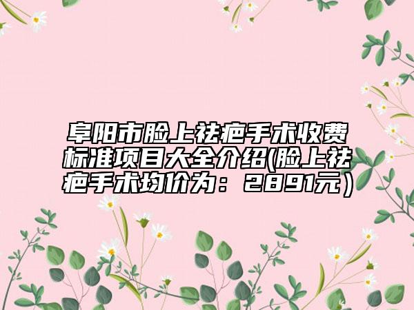 阜陽市臉上祛疤手術(shù)收費(fèi)標(biāo)準(zhǔn)項(xiàng)目大全介紹(臉上祛疤手術(shù)均價(jià)為：2891元）