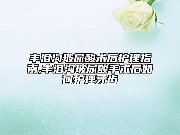 豐淚溝玻尿酸術(shù)后護理指南,豐淚溝玻尿酸手術(shù)后如何護理牙齒