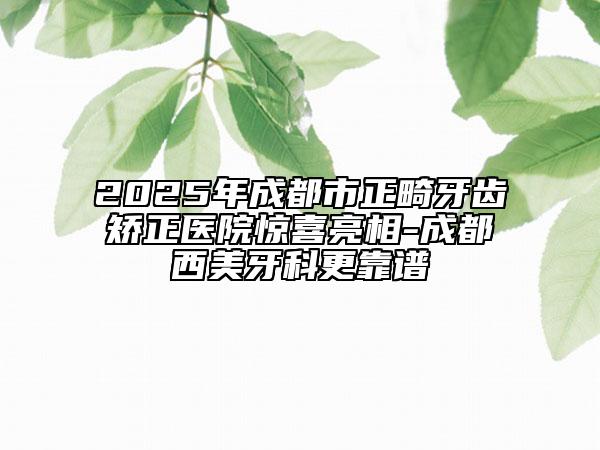 2025年成都市正畸牙齒矯正醫(yī)院驚喜亮相-成都西美牙科更靠譜