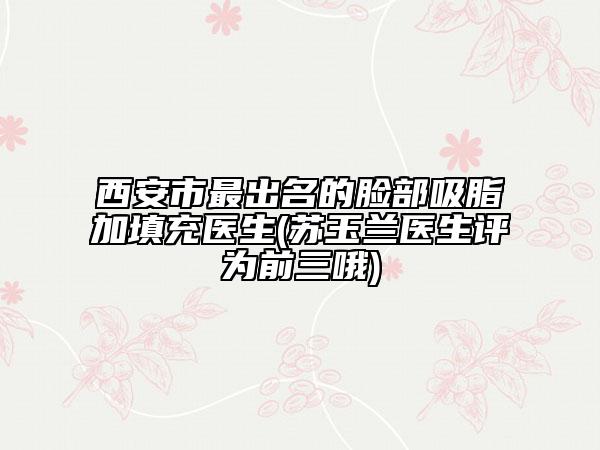 西安市最出名的臉部吸脂加填充醫(yī)生(蘇玉蘭醫(yī)生評(píng)為前三哦)