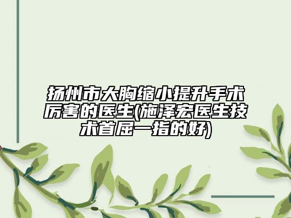 揚州市大胸縮小提升手術(shù)厲害的醫(yī)生(施澤宏醫(yī)生技術(shù)首屈一指的好)