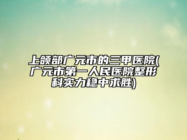 上頜部廣元市的三甲醫(yī)院(廣元市第一人民醫(yī)院整形科實(shí)力穩(wěn)中求勝)