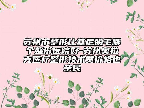 蘇州市整形比基尼脫毛哪個整形醫(yī)院好-蘇州奧拉克醫(yī)療整形技術(shù)贊價(jià)格也親民