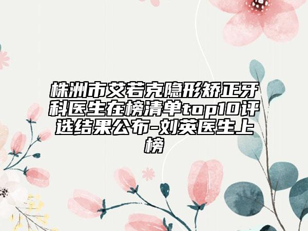 株洲市艾若克隱形矯正牙科醫(yī)生在榜清單top10評選結(jié)果公布-劉英醫(yī)生上榜