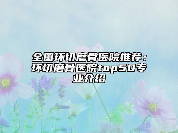 全國環(huán)切磨骨醫(yī)院推薦：環(huán)切磨骨醫(yī)院top50專業(yè)介紹