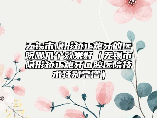 無錫市隱形矯正齙牙的醫(yī)院哪幾個(gè)效果好（無錫市隱形矯正齙牙口腔醫(yī)院技術(shù)特別靠譜）