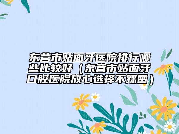 東營市貼面牙醫(yī)院排行哪些比較好（東營市貼面牙口腔醫(yī)院放心選擇不踩雷）