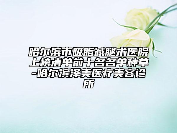 哈爾濱市吸脂減腿術(shù)醫(yī)院上榜清單前十名名單種草-哈爾濱澤美醫(yī)療美容診所