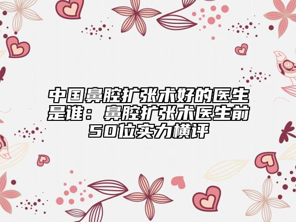 中國鼻腔擴(kuò)張術(shù)好的醫(yī)生是誰：鼻腔擴(kuò)張術(shù)醫(yī)生前50位實(shí)力橫評