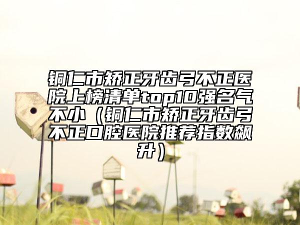 銅仁市矯正牙齒弓不正醫(yī)院上榜清單top10強(qiáng)名氣不?。ㄣ~仁市矯正牙齒弓不正口腔醫(yī)院推薦指數(shù)飆升）