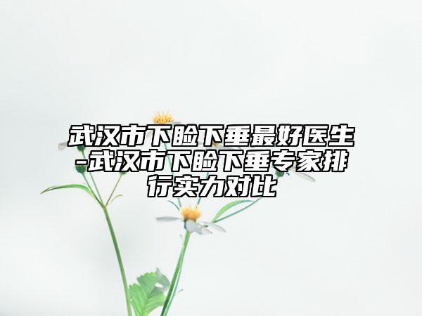 武漢市下瞼下垂最好醫(yī)生-武漢市下瞼下垂專家排行實力對比