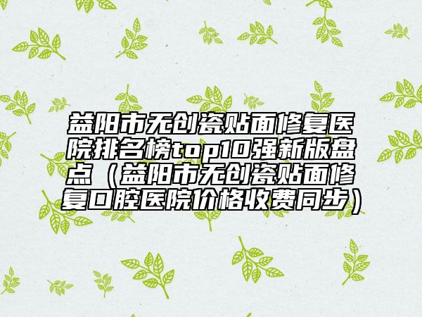 益陽市無創(chuàng)瓷貼面修復醫(yī)院排名榜top10強新版盤點（益陽市無創(chuàng)瓷貼面修復口腔醫(yī)院價格收費同步）