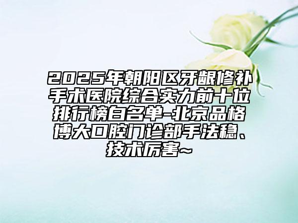 2025年朝陽(yáng)區(qū)牙齦修補(bǔ)手術(shù)醫(yī)院綜合實(shí)力前十位排行榜白名單-北京品格博大口腔門診部手法穩(wěn)、技術(shù)厲害~