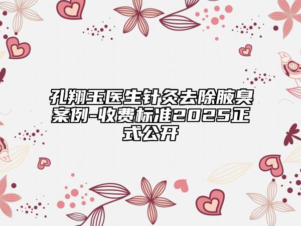 孔翔玉醫(yī)生針灸去除腋臭案例-收費(fèi)標(biāo)準(zhǔn)2025正式公開(kāi)
