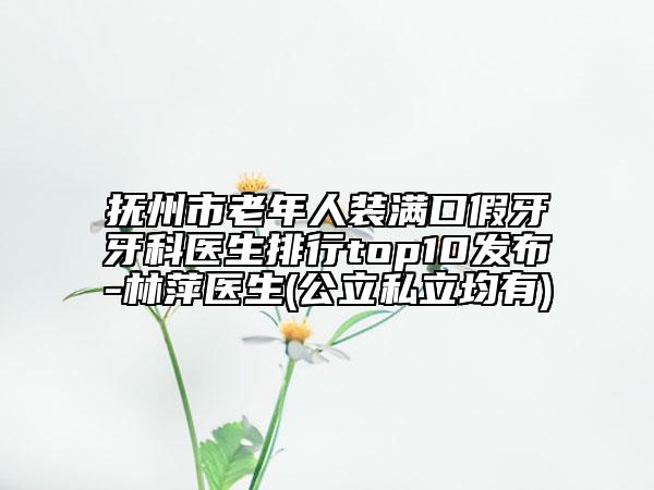 撫州市老年人裝滿口假牙牙科醫(yī)生排行top10發(fā)布-林萍醫(yī)生(公立私立均有)
